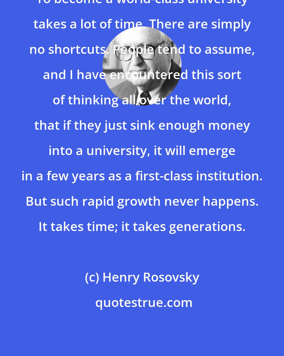 Henry Rosovsky: To become a world-class university takes a lot of time. There are simply no shortcuts. People tend to assume, and I have encountered this sort of thinking all over the world, that if they just sink enough money into a university, it will emerge in a few years as a first-class institution. But such rapid growth never happens. It takes time; it takes generations.