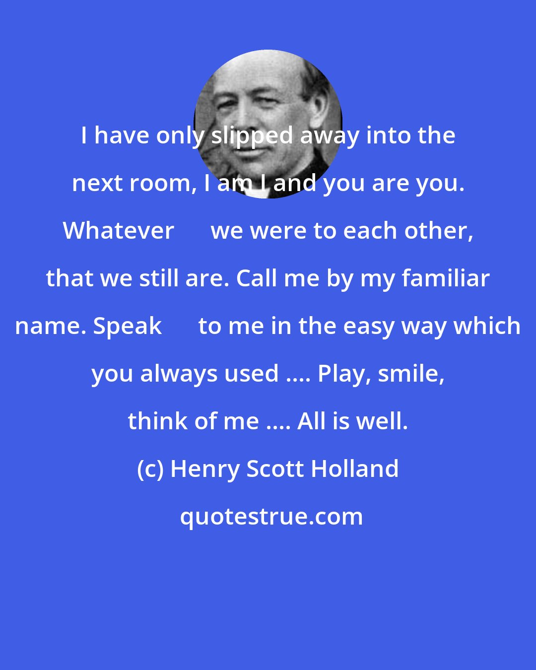 Henry Scott Holland: I have only slipped away into the next room, I am I and you are you. Whatever      we were to each other, that we still are. Call me by my familiar name. Speak      to me in the easy way which you always used .... Play, smile, think of me .... All is well.