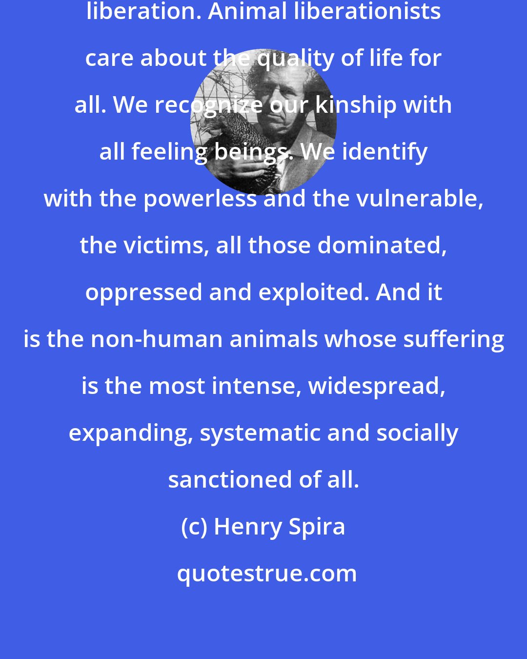 Henry Spira: Animal liberation is also human liberation. Animal liberationists care about the quality of life for all. We recognize our kinship with all feeling beings. We identify with the powerless and the vulnerable, the victims, all those dominated, oppressed and exploited. And it is the non-human animals whose suffering is the most intense, widespread, expanding, systematic and socially sanctioned of all.