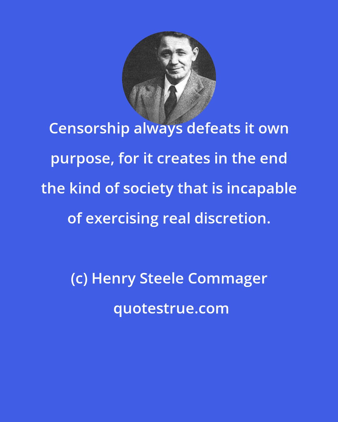 Henry Steele Commager: Censorship always defeats it own purpose, for it creates in the end the kind of society that is incapable of exercising real discretion.