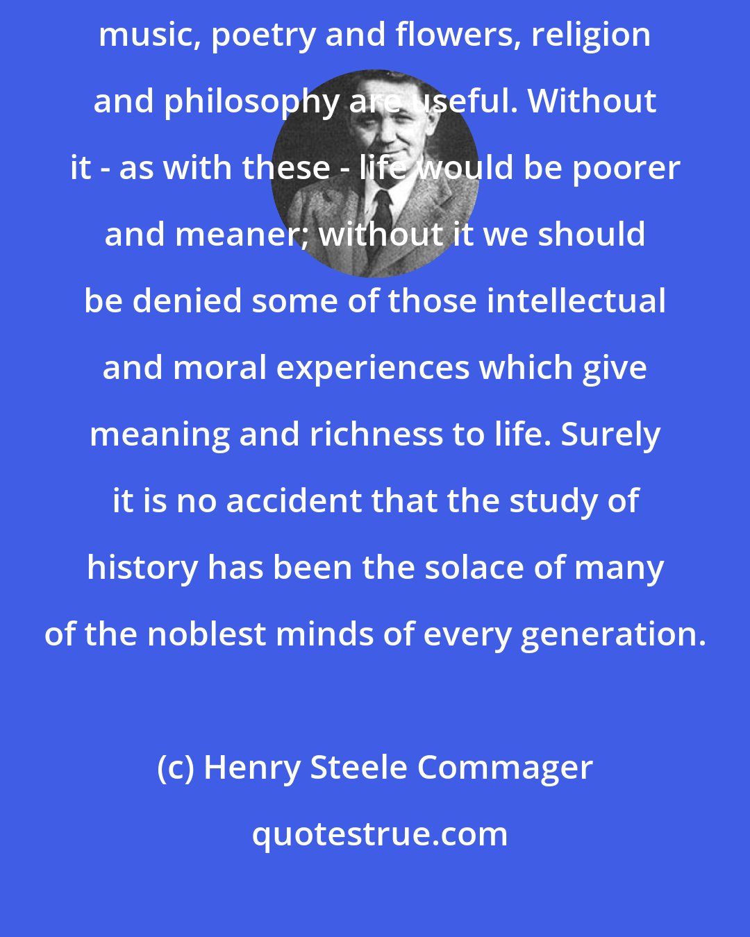 Henry Steele Commager: History, we can confidently assert, is useful in the sense that art and music, poetry and flowers, religion and philosophy are useful. Without it - as with these - life would be poorer and meaner; without it we should be denied some of those intellectual and moral experiences which give meaning and richness to life. Surely it is no accident that the study of history has been the solace of many of the noblest minds of every generation.