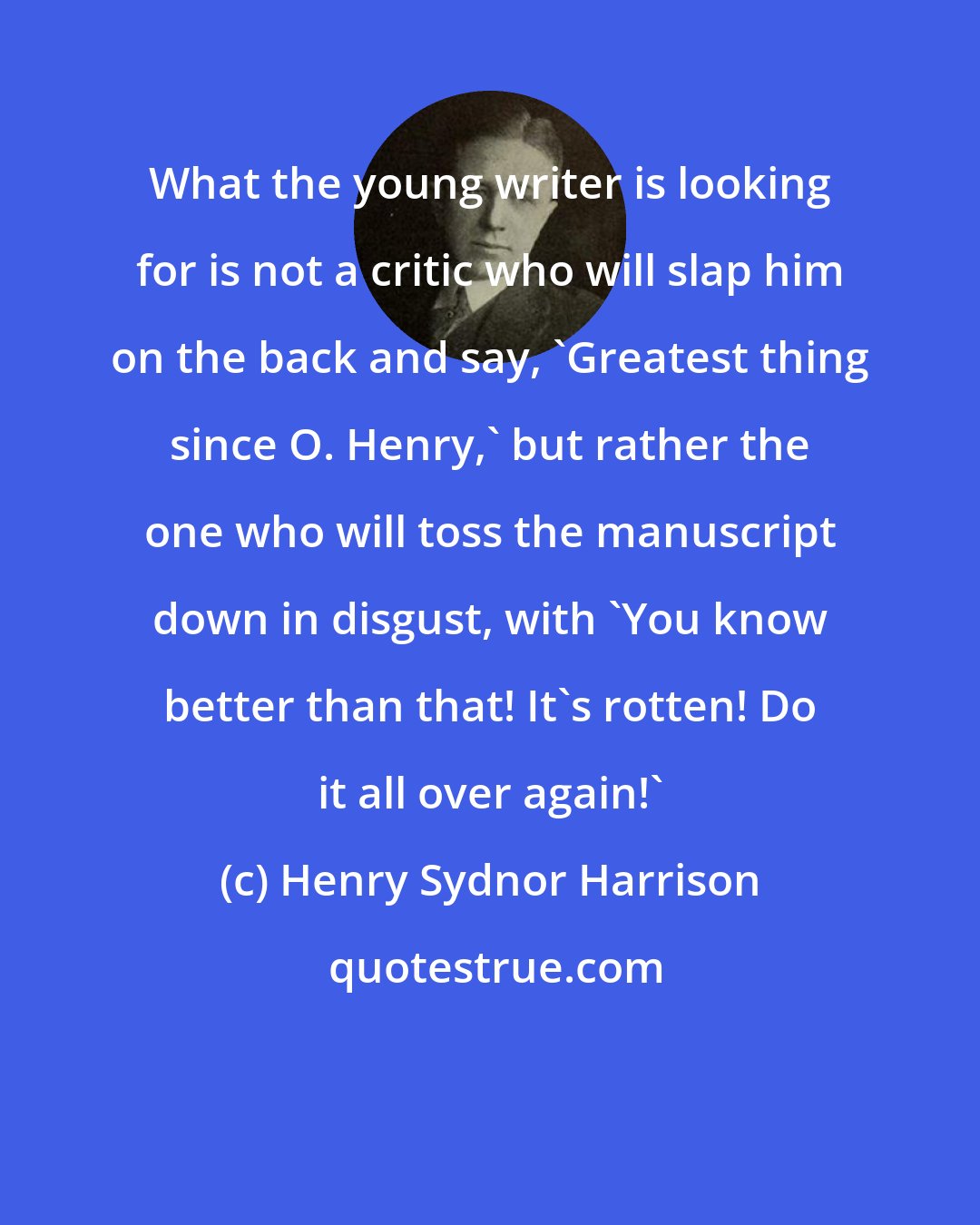Henry Sydnor Harrison: What the young writer is looking for is not a critic who will slap him on the back and say, 'Greatest thing since O. Henry,' but rather the one who will toss the manuscript down in disgust, with 'You know better than that! It's rotten! Do it all over again!'