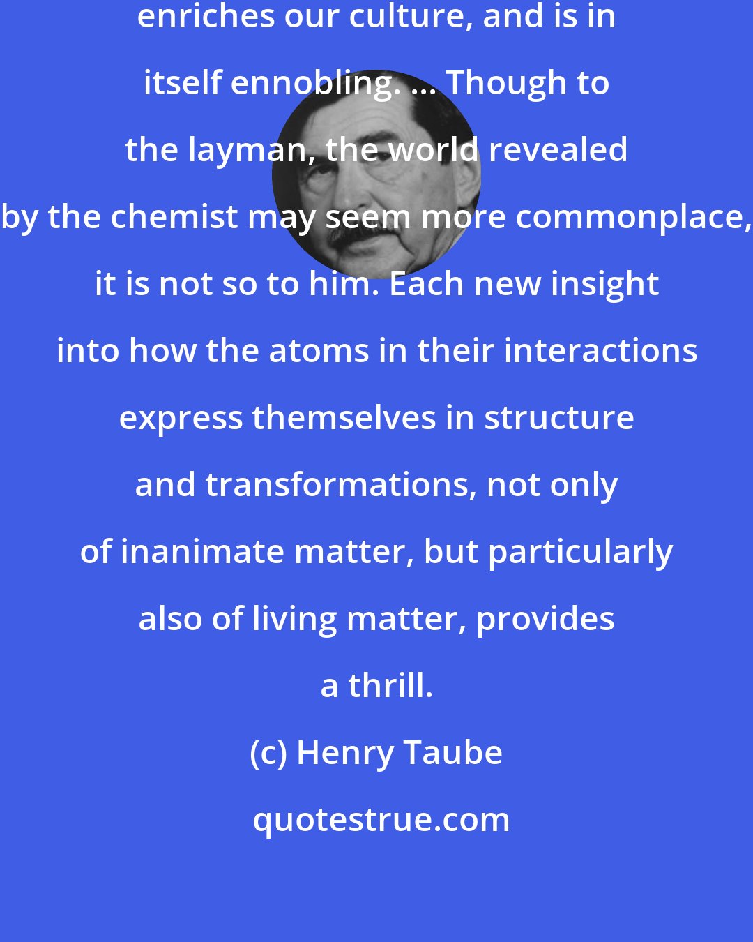 Henry Taube: Science as an intellectual exercise enriches our culture, and is in itself ennobling. ... Though to the layman, the world revealed by the chemist may seem more commonplace, it is not so to him. Each new insight into how the atoms in their interactions express themselves in structure and transformations, not only of inanimate matter, but particularly also of living matter, provides a thrill.
