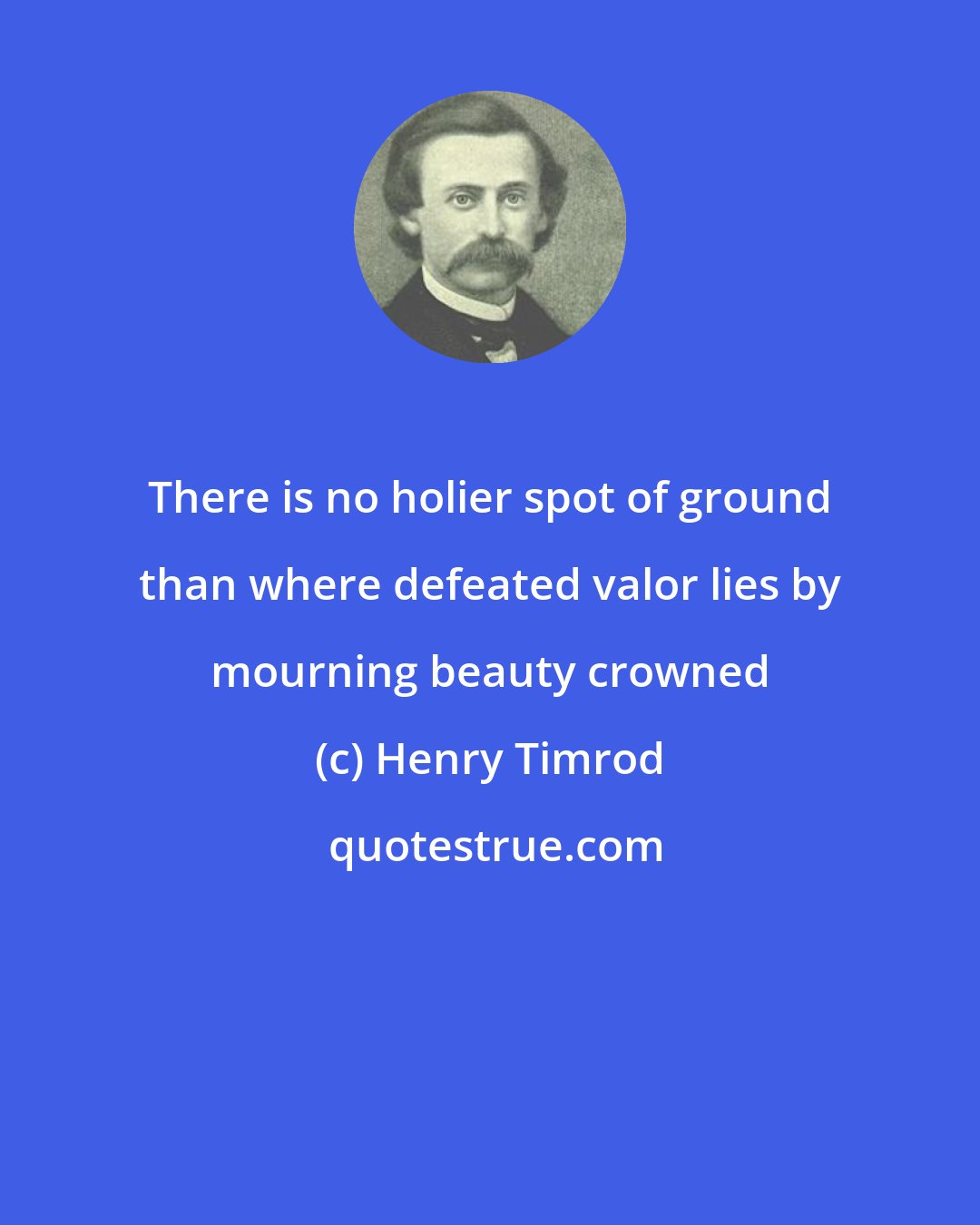 Henry Timrod: There is no holier spot of ground than where defeated valor lies by mourning beauty crowned