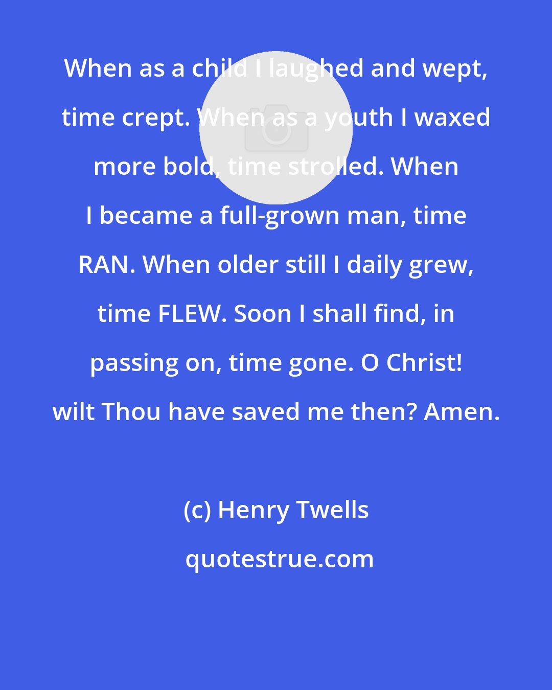 Henry Twells: When as a child I laughed and wept, time crept. When as a youth I waxed more bold, time strolled. When I became a full-grown man, time RAN. When older still I daily grew, time FLEW. Soon I shall find, in passing on, time gone. O Christ! wilt Thou have saved me then? Amen.