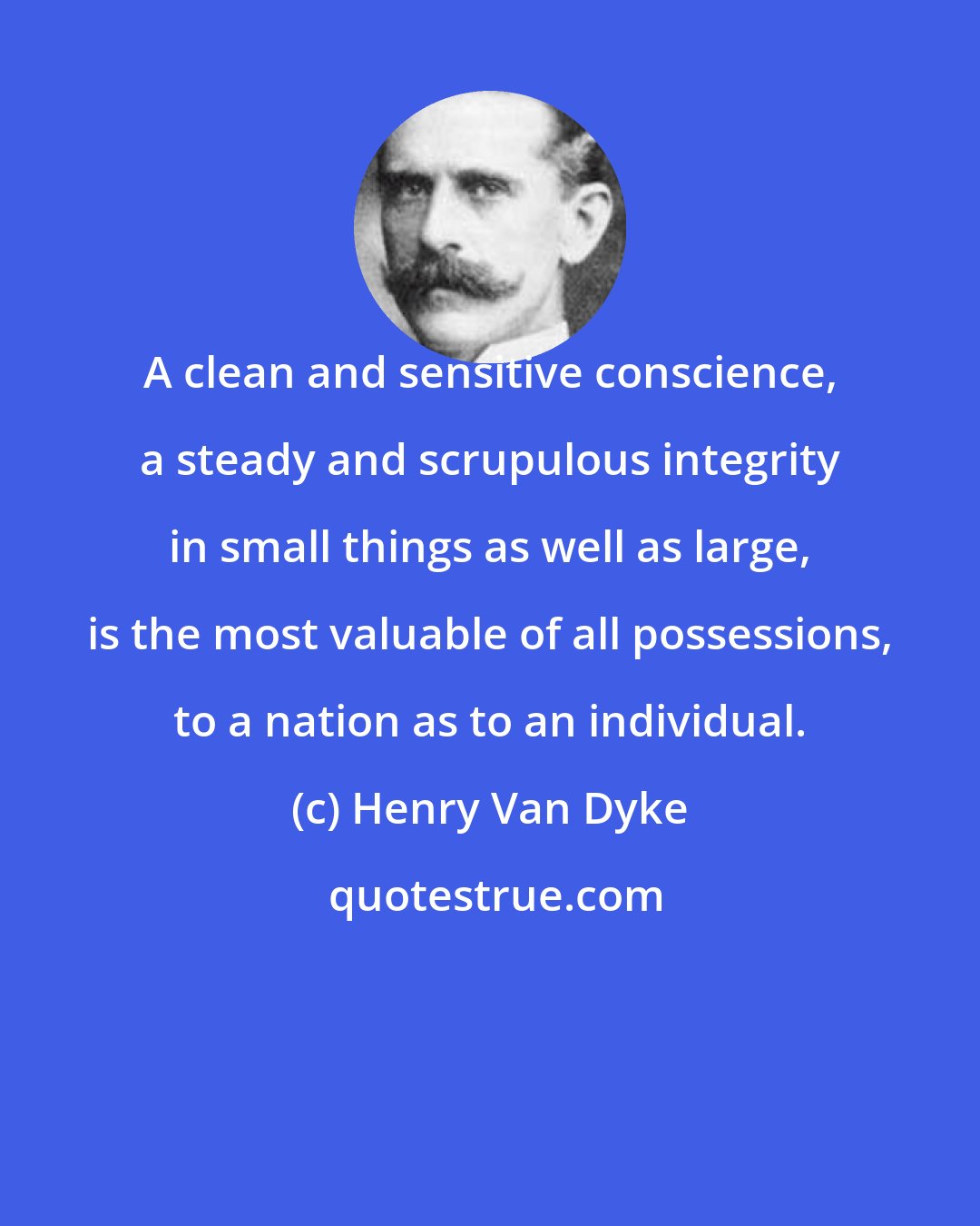 Henry Van Dyke: A clean and sensitive conscience, a steady and scrupulous integrity in small things as well as large, is the most valuable of all possessions, to a nation as to an individual.