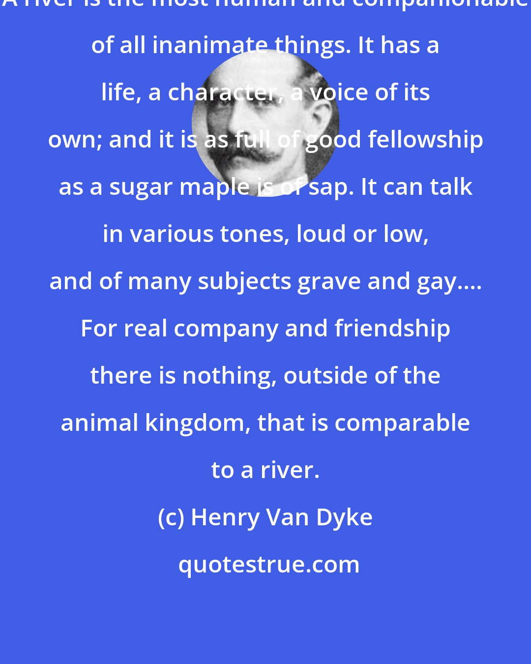 Henry Van Dyke: A river is the most human and companionable of all inanimate things. It has a life, a character, a voice of its own; and it is as full of good fellowship as a sugar maple is of sap. It can talk in various tones, loud or low, and of many subjects grave and gay.... For real company and friendship there is nothing, outside of the animal kingdom, that is comparable to a river.