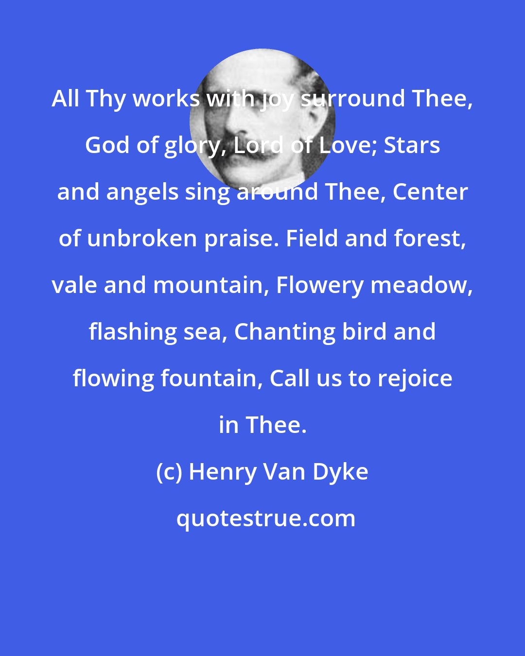 Henry Van Dyke: All Thy works with joy surround Thee, God of glory, Lord of Love; Stars and angels sing around Thee, Center of unbroken praise. Field and forest, vale and mountain, Flowery meadow, flashing sea, Chanting bird and flowing fountain, Call us to rejoice in Thee.