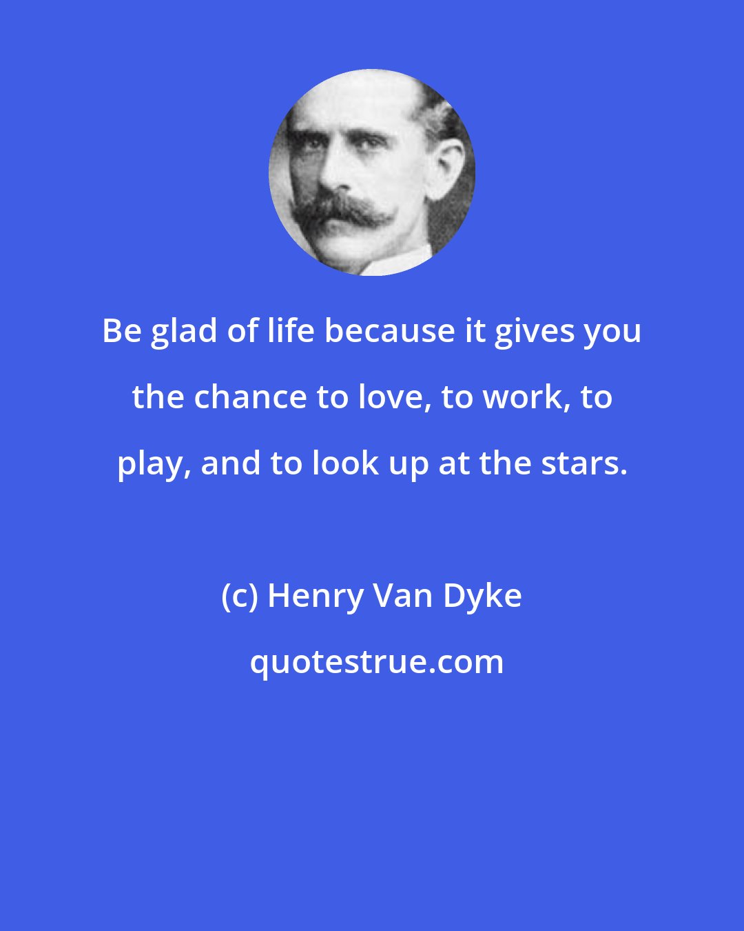 Henry Van Dyke: Be glad of life because it gives you the chance to love, to work, to play, and to look up at the stars.