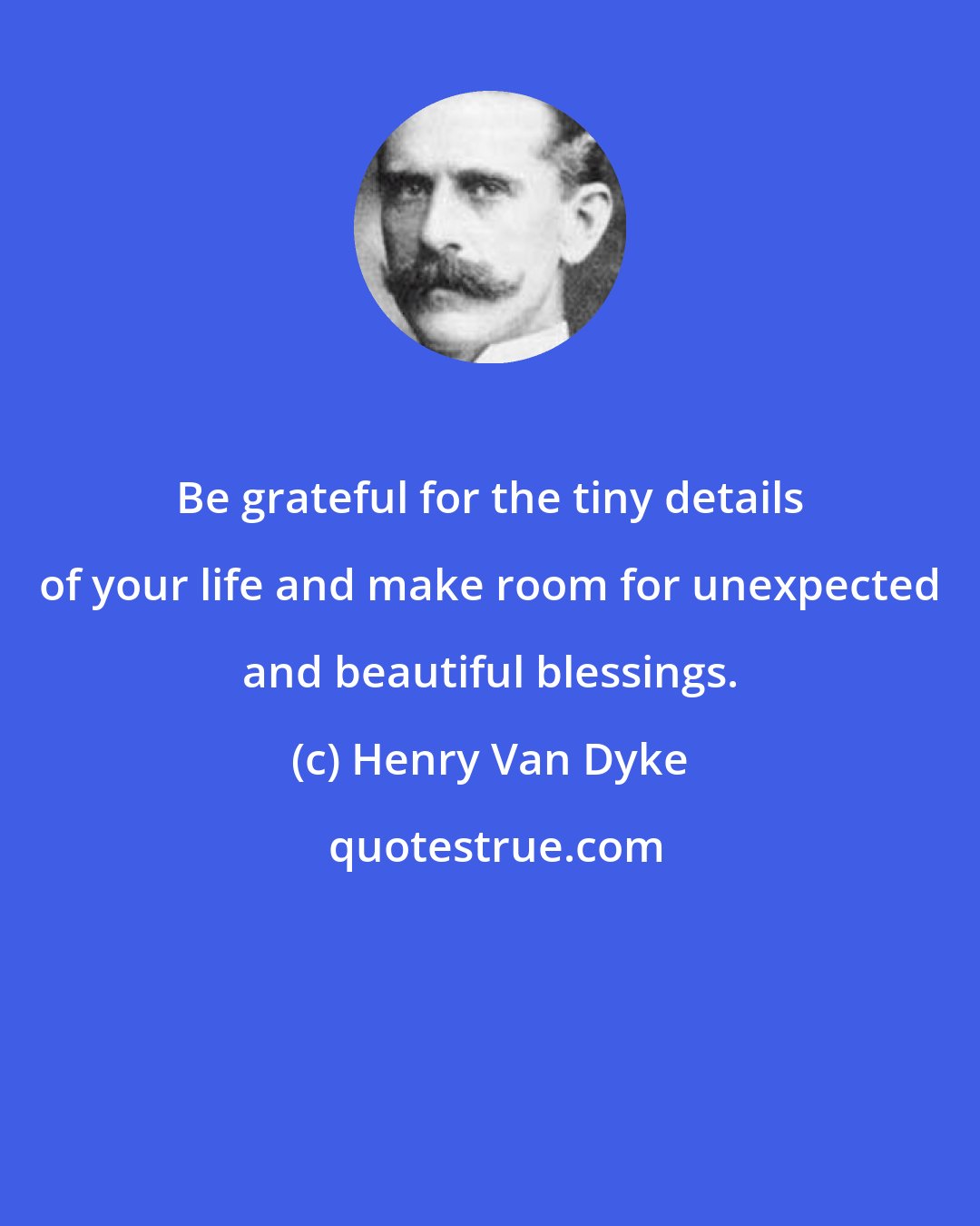 Henry Van Dyke: Be grateful for the tiny details of your life and make room for unexpected and beautiful blessings.