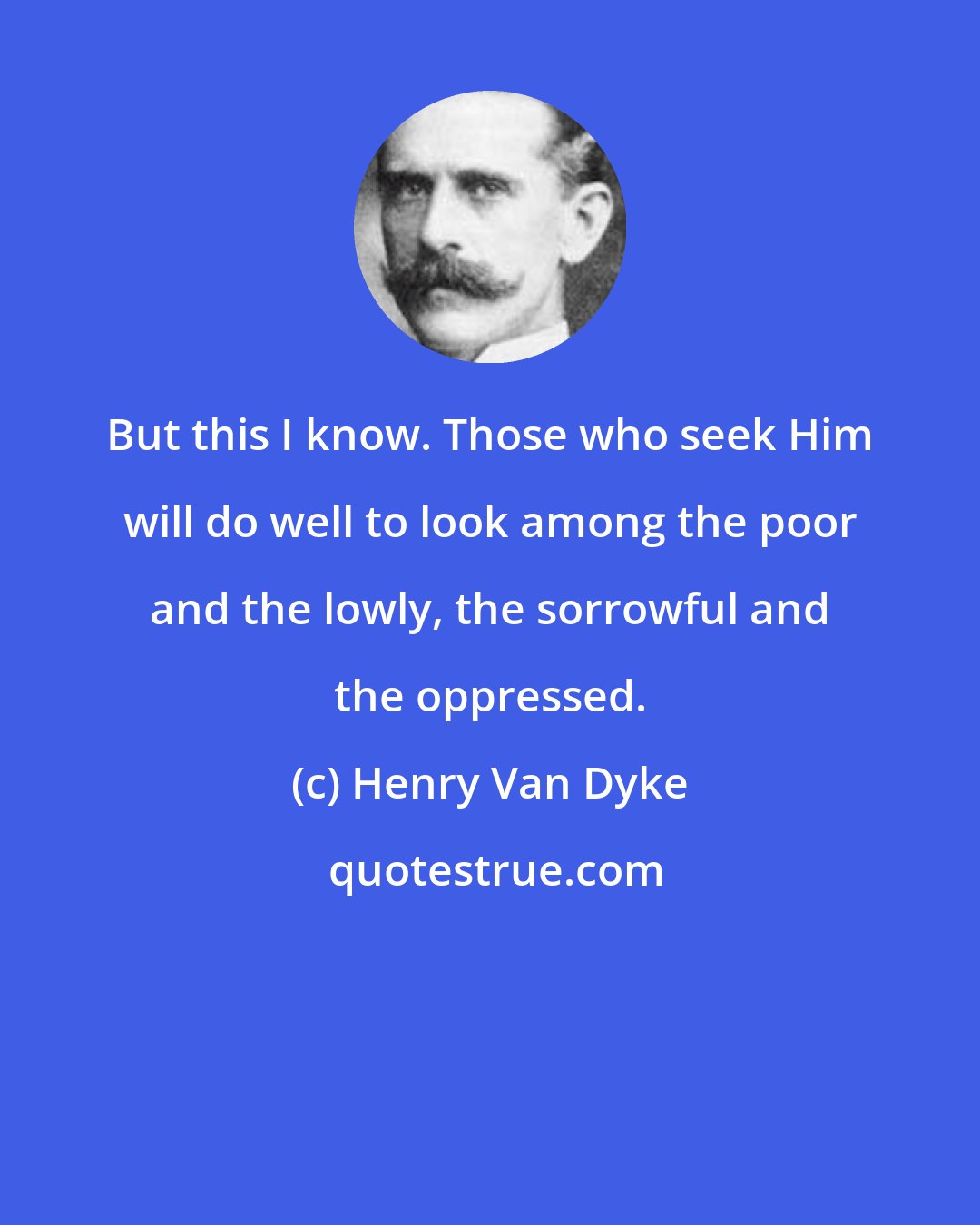 Henry Van Dyke: But this I know. Those who seek Him will do well to look among the poor and the lowly, the sorrowful and the oppressed.