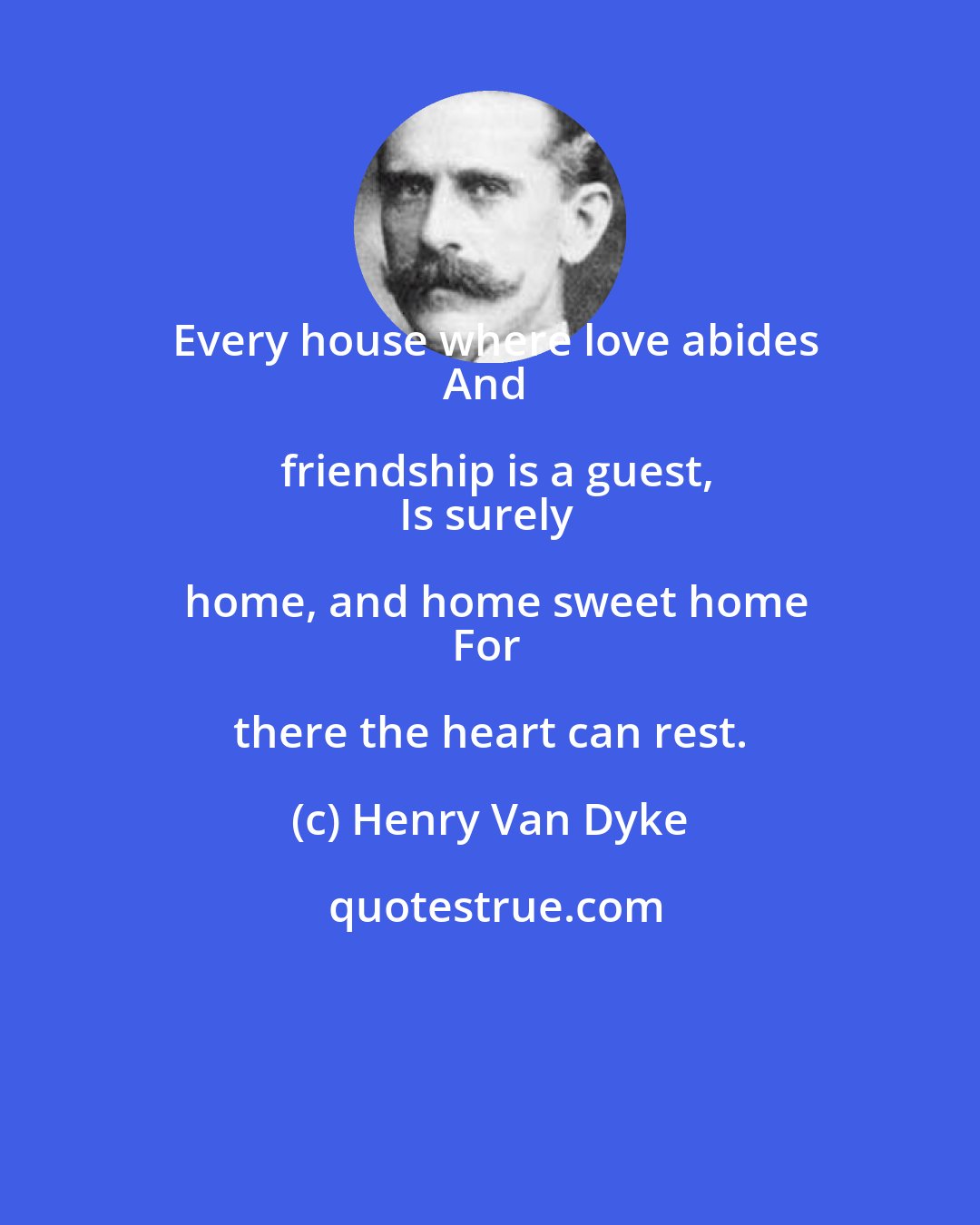 Henry Van Dyke: Every house where love abides
And friendship is a guest,
Is surely home, and home sweet home
For there the heart can rest.