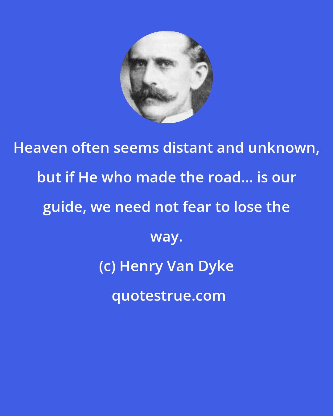 Henry Van Dyke: Heaven often seems distant and unknown, but if He who made the road... is our guide, we need not fear to lose the way.