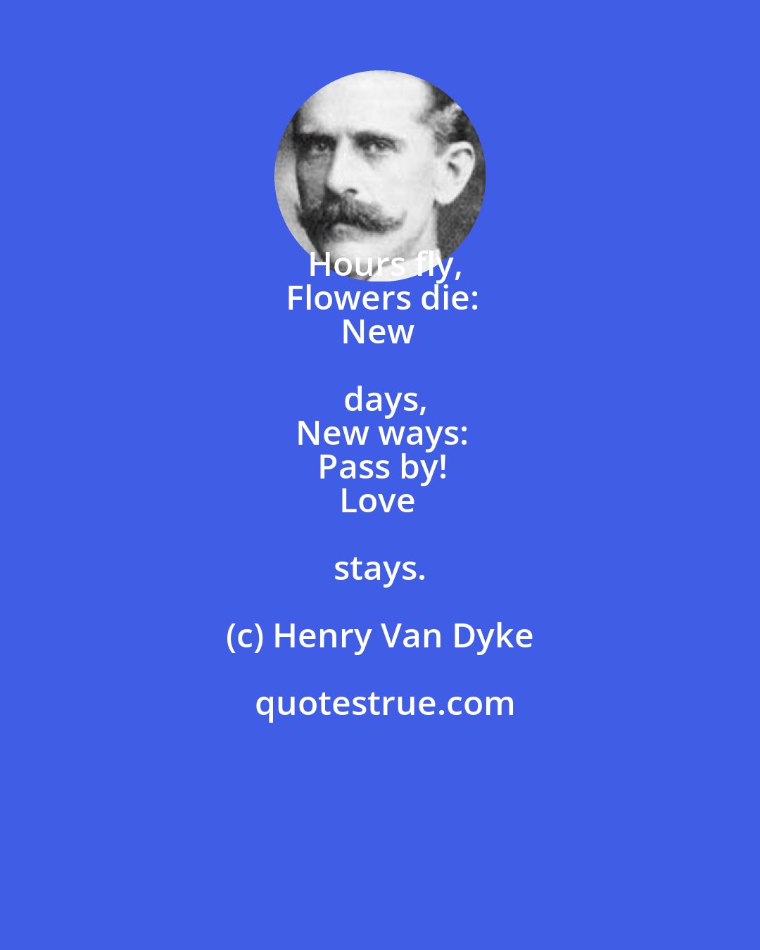 Henry Van Dyke: Hours fly,
Flowers die:
New days,
New ways:
Pass by!
Love stays.