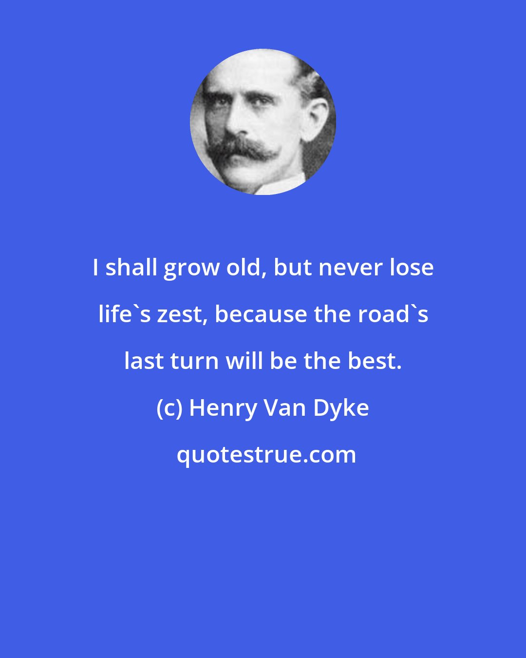 Henry Van Dyke: I shall grow old, but never lose life's zest, because the road's last turn will be the best.