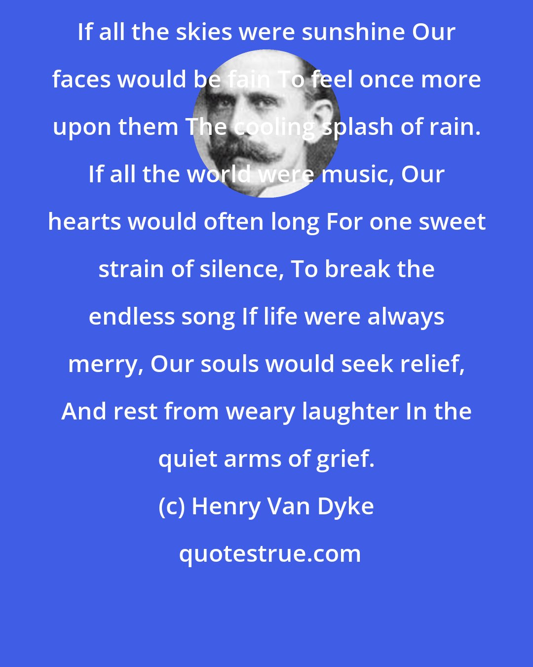 Henry Van Dyke: If all the skies were sunshine Our faces would be fain To feel once more upon them The cooling splash of rain. If all the world were music, Our hearts would often long For one sweet strain of silence, To break the endless song If life were always merry, Our souls would seek relief, And rest from weary laughter In the quiet arms of grief.