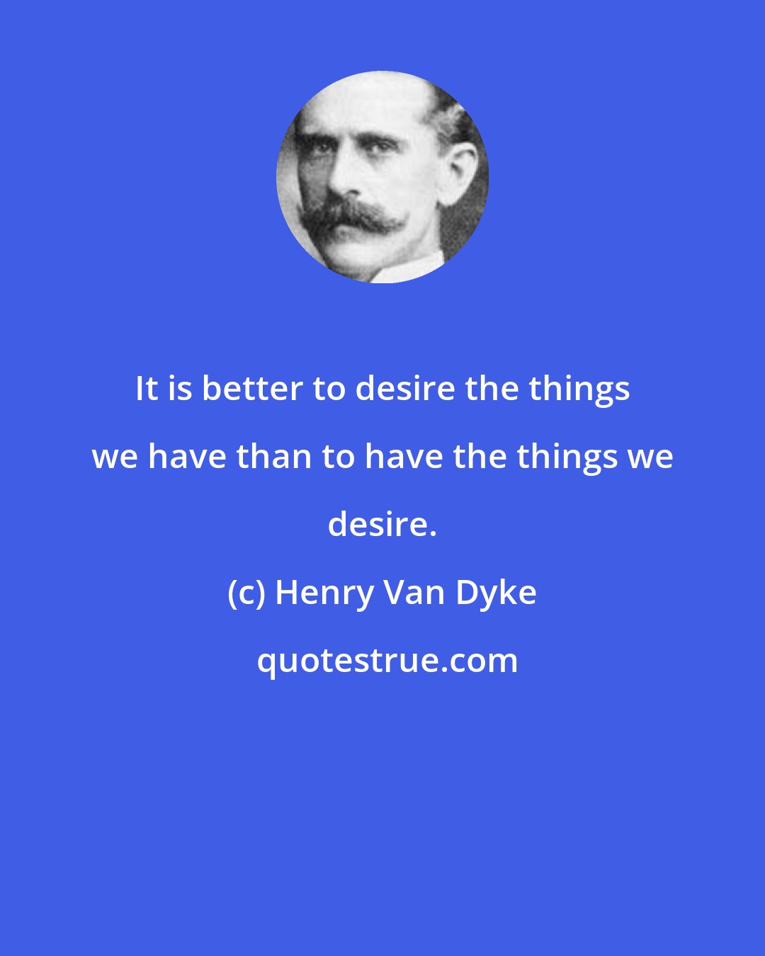 Henry Van Dyke: It is better to desire the things we have than to have the things we desire.