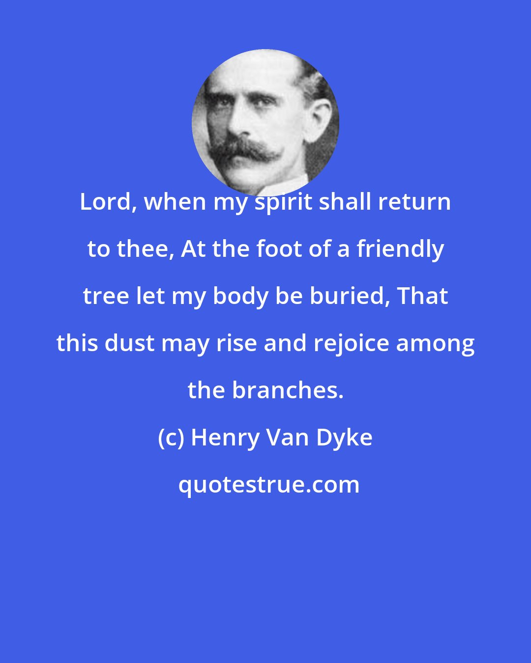 Henry Van Dyke: Lord, when my spirit shall return to thee, At the foot of a friendly tree let my body be buried, That this dust may rise and rejoice among the branches.