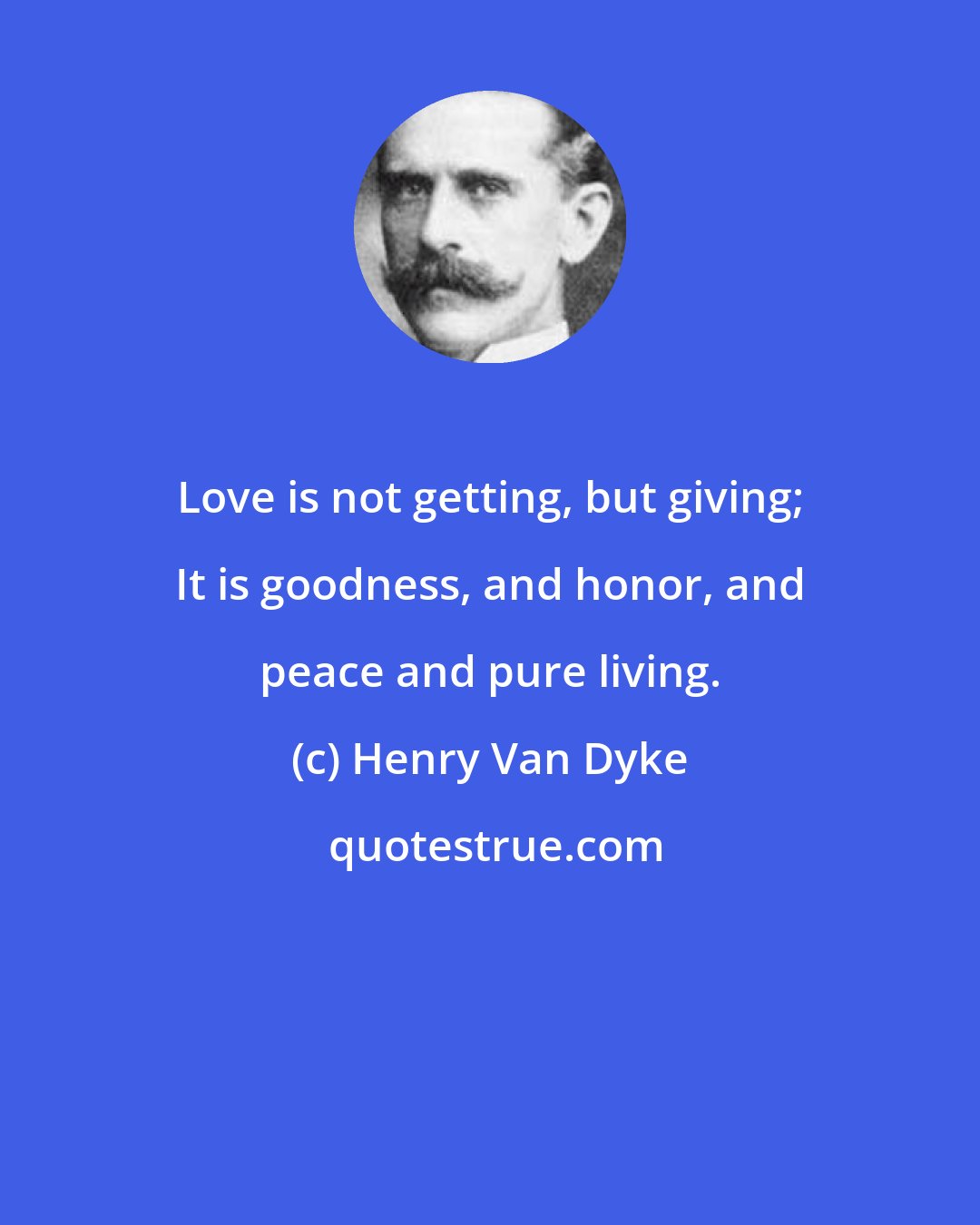 Henry Van Dyke: Love is not getting, but giving; It is goodness, and honor, and peace and pure living.