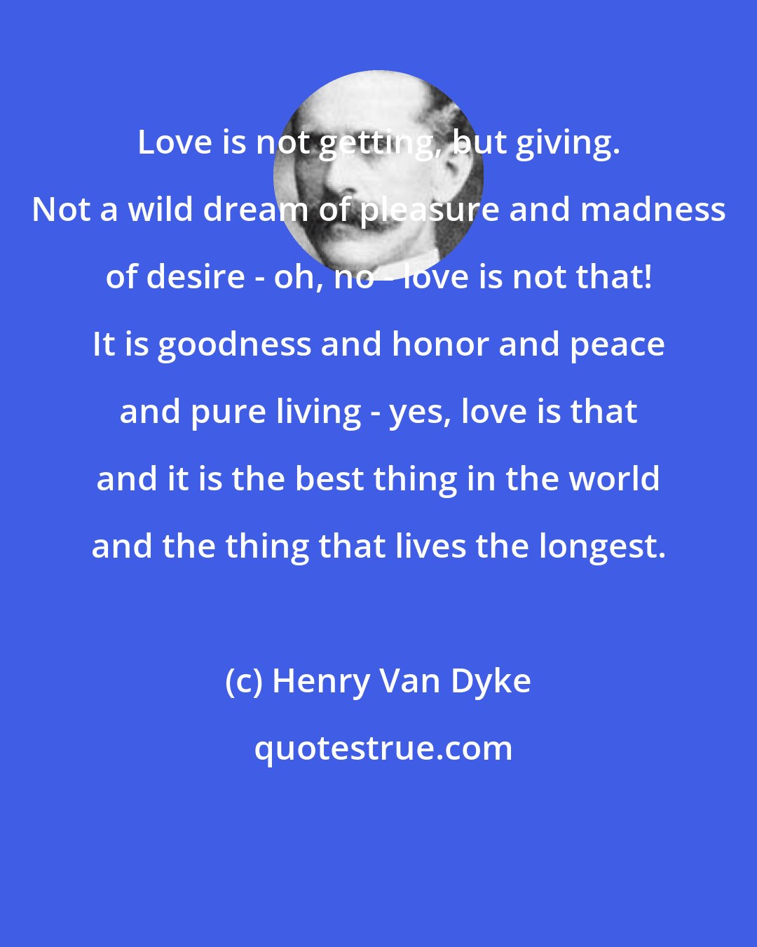 Henry Van Dyke: Love is not getting, but giving. Not a wild dream of pleasure and madness of desire - oh, no - love is not that! It is goodness and honor and peace and pure living - yes, love is that and it is the best thing in the world and the thing that lives the longest.