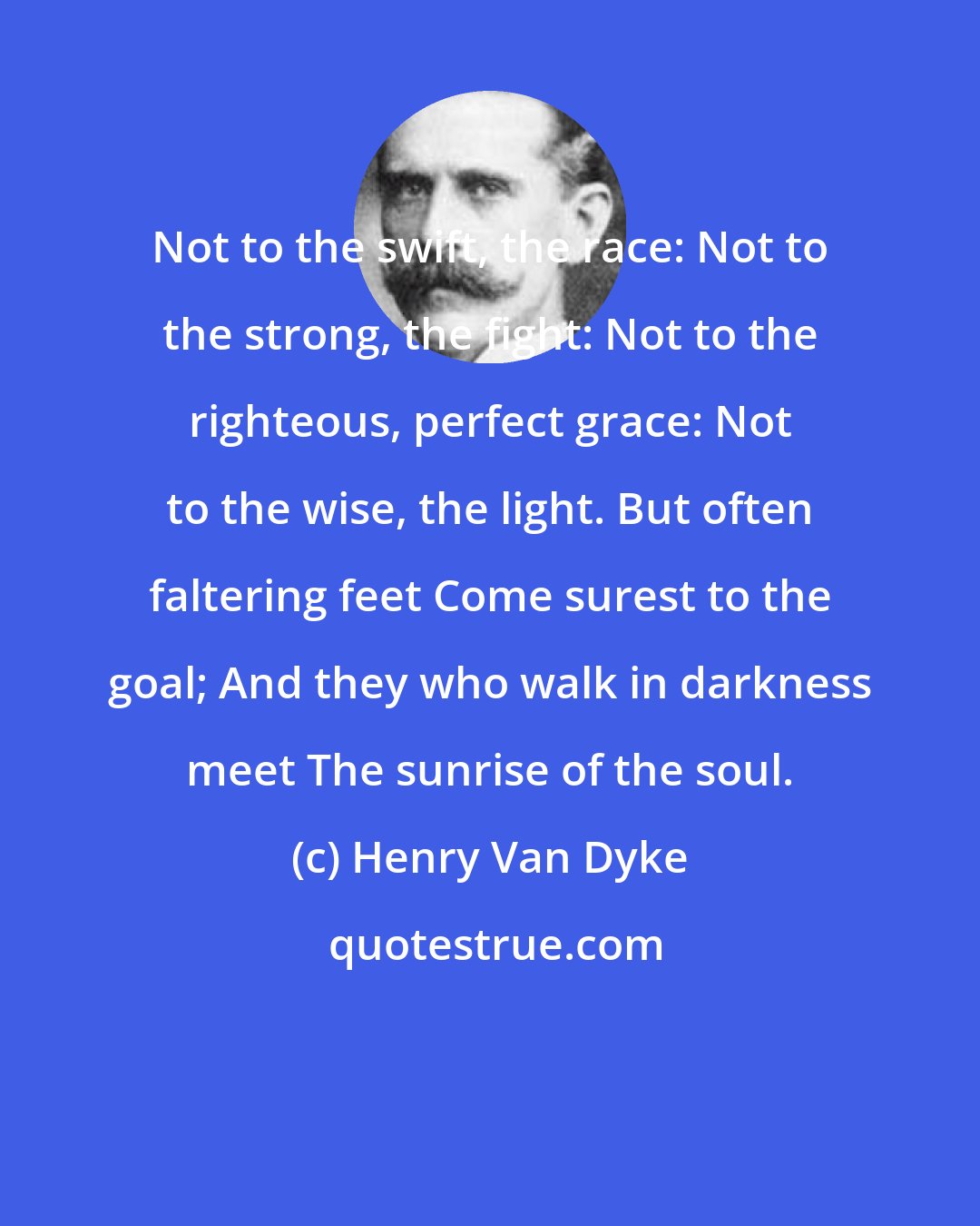 Henry Van Dyke: Not to the swift, the race: Not to the strong, the fight: Not to the righteous, perfect grace: Not to the wise, the light. But often faltering feet Come surest to the goal; And they who walk in darkness meet The sunrise of the soul.