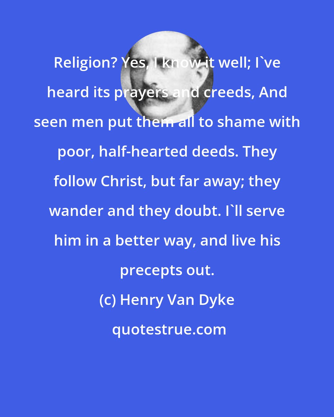 Henry Van Dyke: Religion? Yes, I know it well; I've heard its prayers and creeds, And seen men put them all to shame with poor, half-hearted deeds. They follow Christ, but far away; they wander and they doubt. I'll serve him in a better way, and live his precepts out.