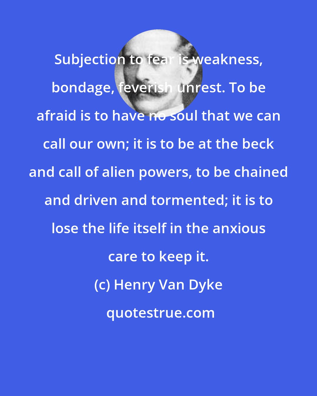 Henry Van Dyke: Subjection to fear is weakness, bondage, feverish unrest. To be afraid is to have no soul that we can call our own; it is to be at the beck and call of alien powers, to be chained and driven and tormented; it is to lose the life itself in the anxious care to keep it.