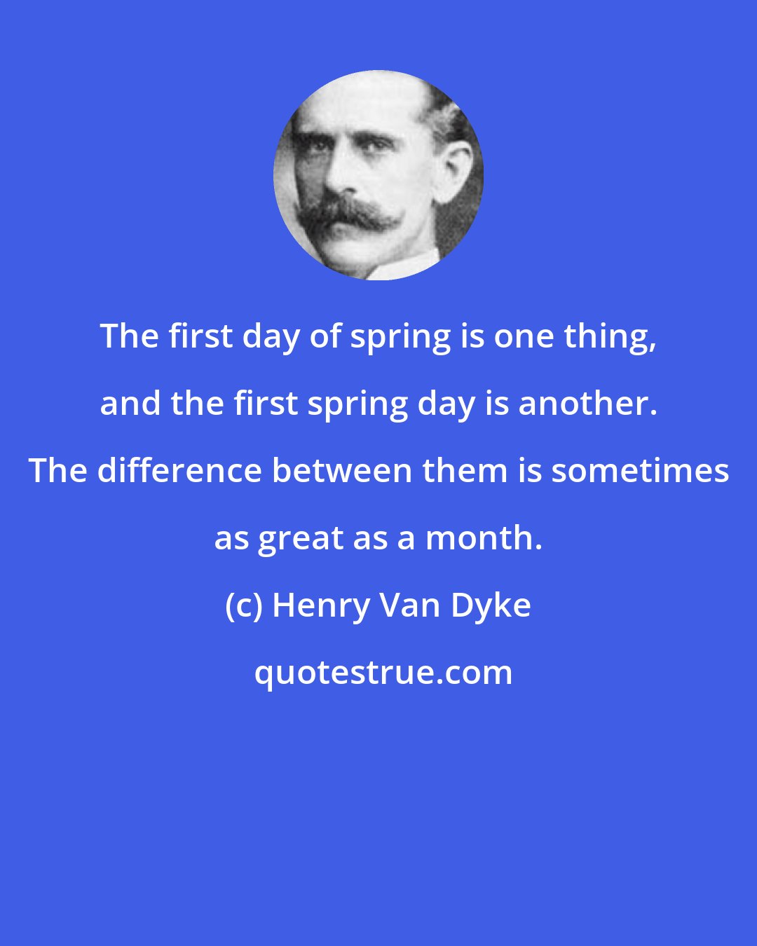 Henry Van Dyke: The first day of spring is one thing, and the first spring day is another. The difference between them is sometimes as great as a month.