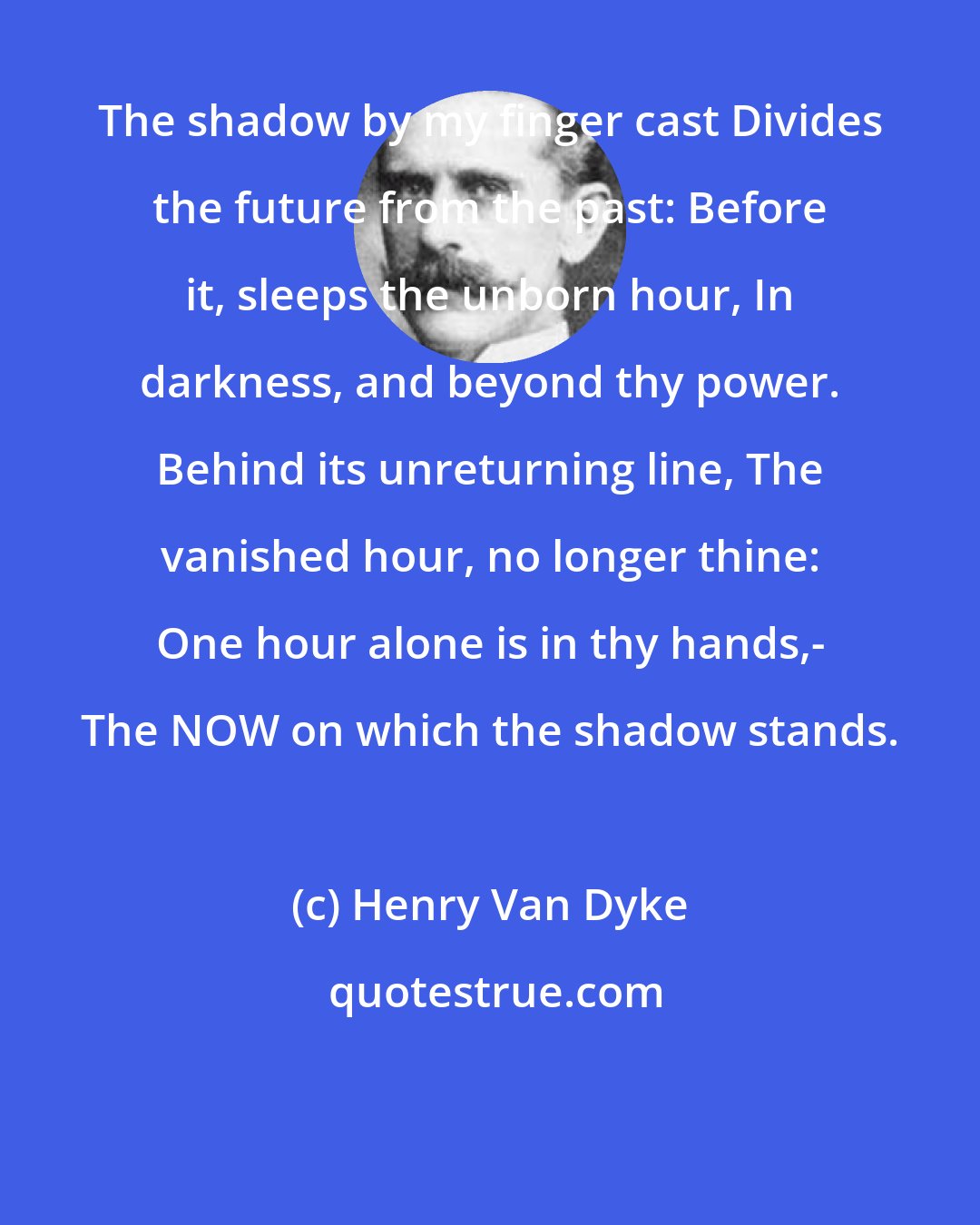 Henry Van Dyke: The shadow by my finger cast Divides the future from the past: Before it, sleeps the unborn hour, In darkness, and beyond thy power. Behind its unreturning line, The vanished hour, no longer thine: One hour alone is in thy hands,- The NOW on which the shadow stands.