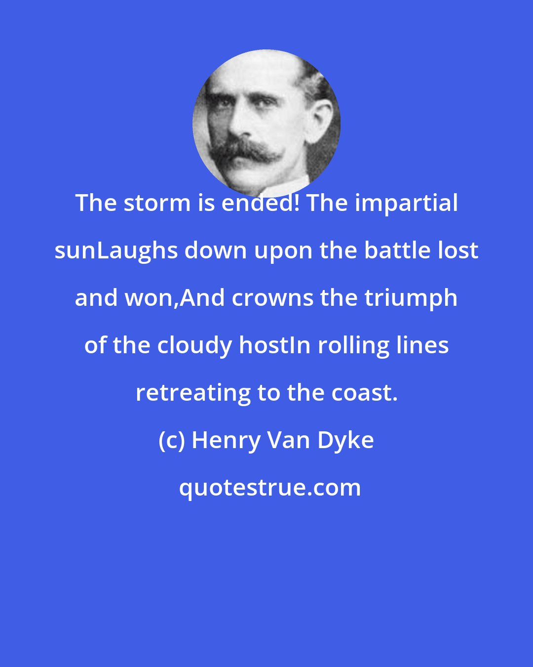 Henry Van Dyke: The storm is ended! The impartial sunLaughs down upon the battle lost and won,And crowns the triumph of the cloudy hostIn rolling lines retreating to the coast.