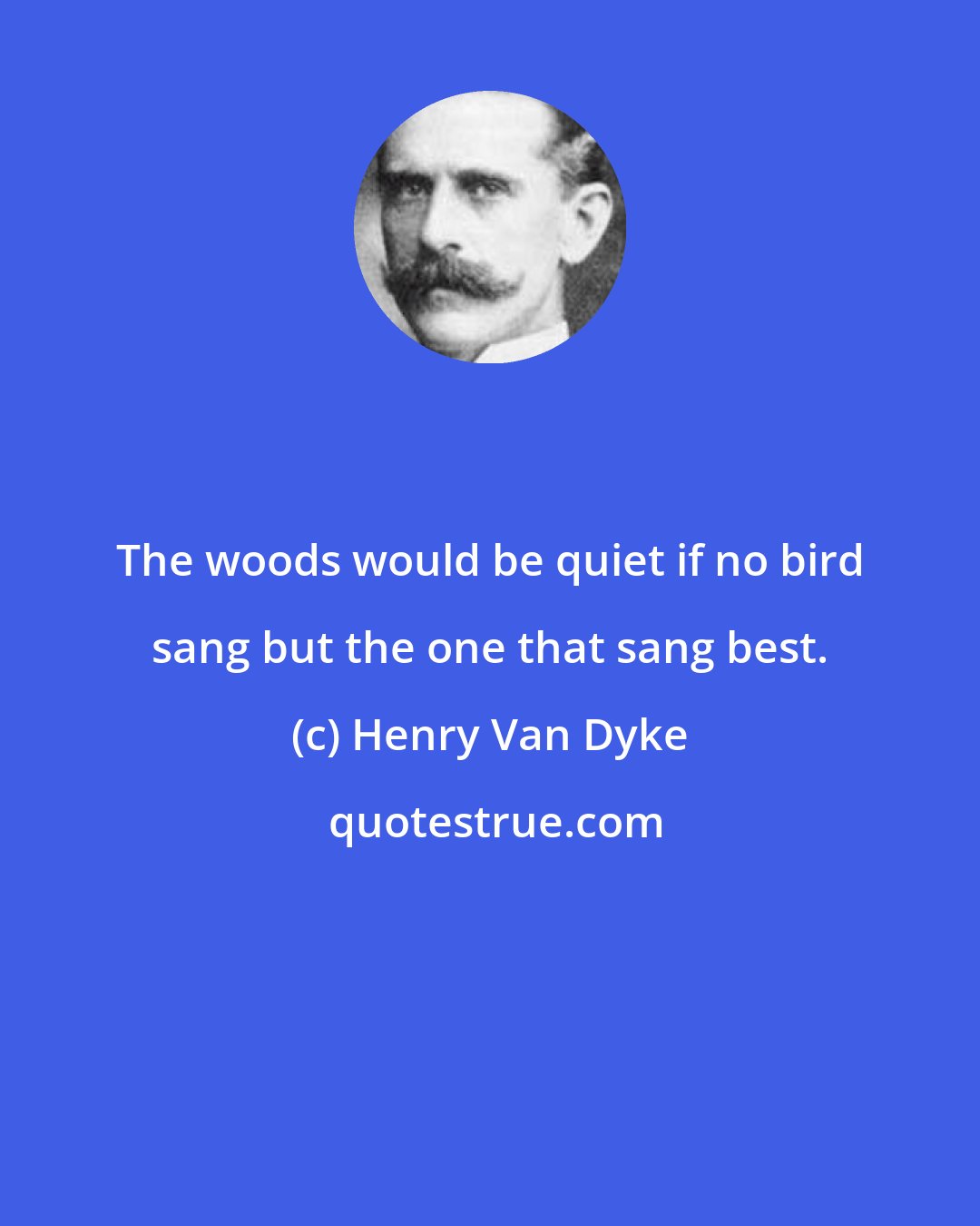 Henry Van Dyke: The woods would be quiet if no bird sang but the one that sang best.