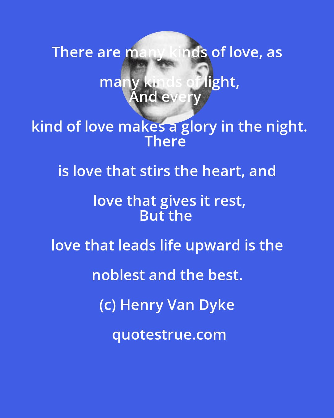 Henry Van Dyke: There are many kinds of love, as many kinds of light,
And every kind of love makes a glory in the night.
There is love that stirs the heart, and love that gives it rest,
But the love that leads life upward is the noblest and the best.