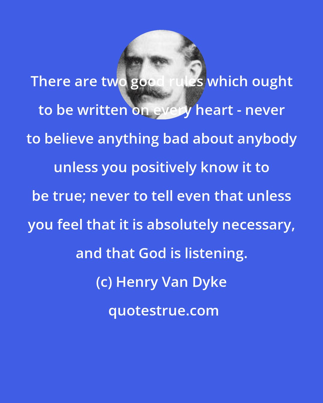 Henry Van Dyke: There are two good rules which ought to be written on every heart - never to believe anything bad about anybody unless you positively know it to be true; never to tell even that unless you feel that it is absolutely necessary, and that God is listening.