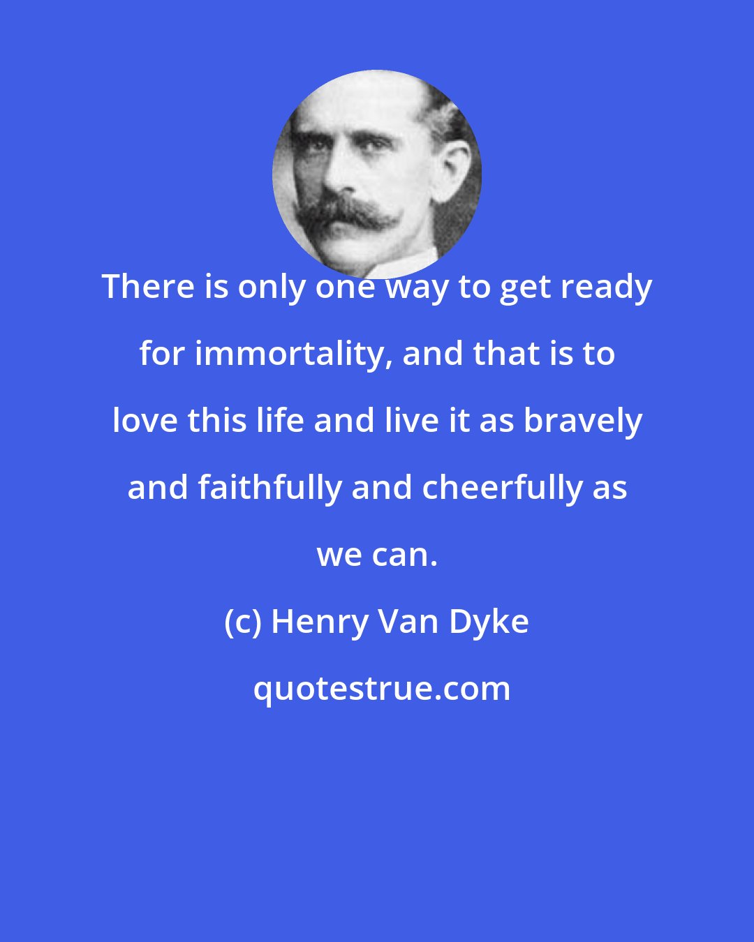 Henry Van Dyke: There is only one way to get ready for immortality, and that is to love this life and live it as bravely and faithfully and cheerfully as we can.