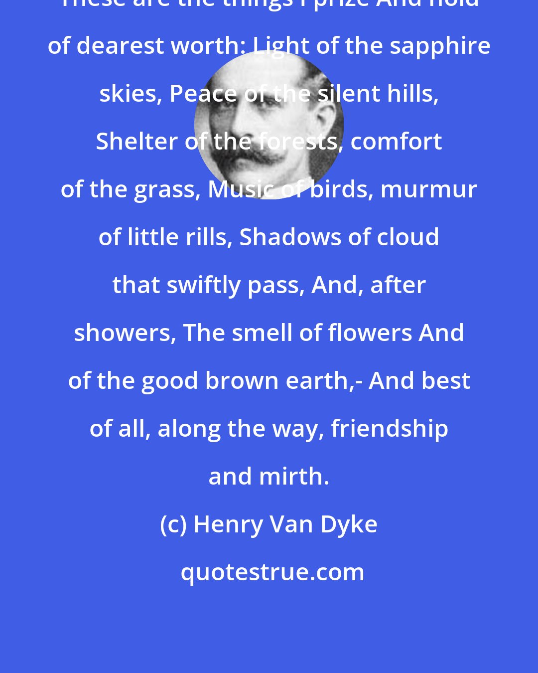 Henry Van Dyke: These are the things I prize And hold of dearest worth: Light of the sapphire skies, Peace of the silent hills, Shelter of the forests, comfort of the grass, Music of birds, murmur of little rills, Shadows of cloud that swiftly pass, And, after showers, The smell of flowers And of the good brown earth,- And best of all, along the way, friendship and mirth.