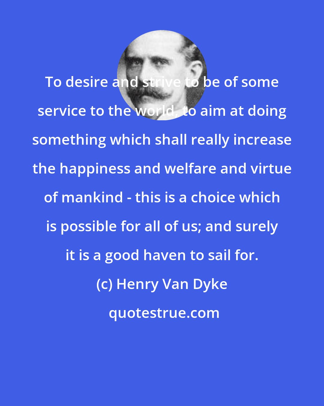 Henry Van Dyke: To desire and strive to be of some service to the world, to aim at doing something which shall really increase the happiness and welfare and virtue of mankind - this is a choice which is possible for all of us; and surely it is a good haven to sail for.