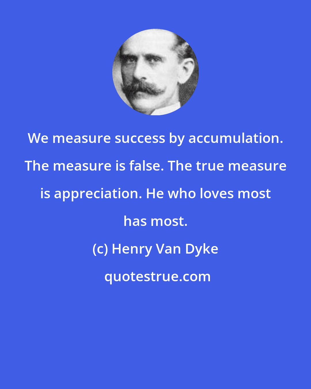 Henry Van Dyke: We measure success by accumulation. The measure is false. The true measure is appreciation. He who loves most has most.