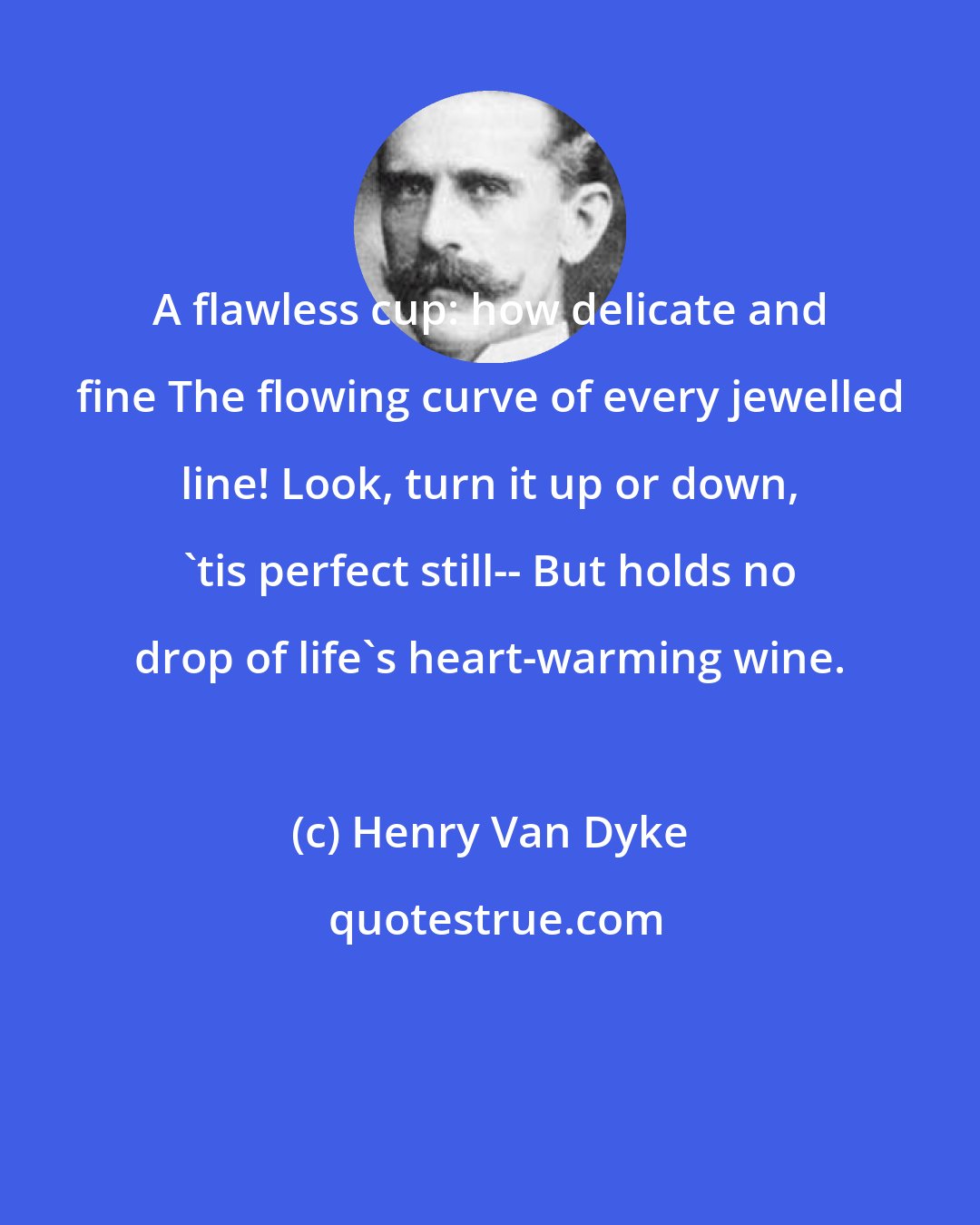 Henry Van Dyke: A flawless cup: how delicate and fine The flowing curve of every jewelled line! Look, turn it up or down, 'tis perfect still-- But holds no drop of life's heart-warming wine.