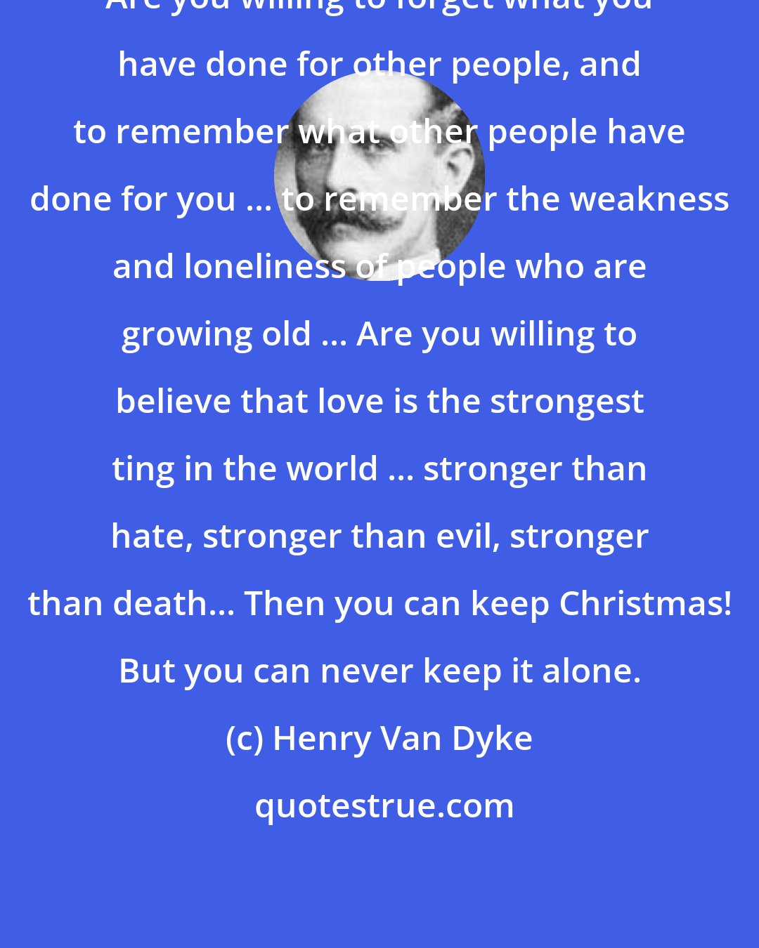 Henry Van Dyke: Are you willing to forget what you have done for other people, and to remember what other people have done for you ... to remember the weakness and loneliness of people who are growing old ... Are you willing to believe that love is the strongest ting in the world ... stronger than hate, stronger than evil, stronger than death... Then you can keep Christmas! But you can never keep it alone.