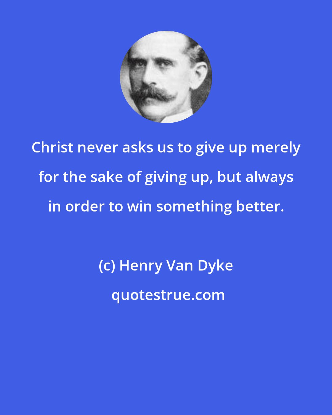 Henry Van Dyke: Christ never asks us to give up merely for the sake of giving up, but always in order to win something better.