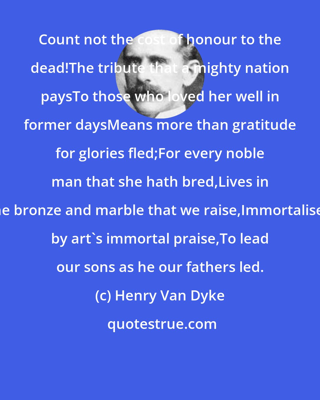 Henry Van Dyke: Count not the cost of honour to the dead!The tribute that a mighty nation paysTo those who loved her well in former daysMeans more than gratitude for glories fled;For every noble man that she hath bred,Lives in the bronze and marble that we raise,Immortalised by art's immortal praise,To lead our sons as he our fathers led.