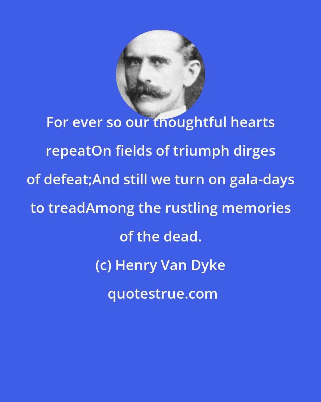 Henry Van Dyke: For ever so our thoughtful hearts repeatOn fields of triumph dirges of defeat;And still we turn on gala-days to treadAmong the rustling memories of the dead.