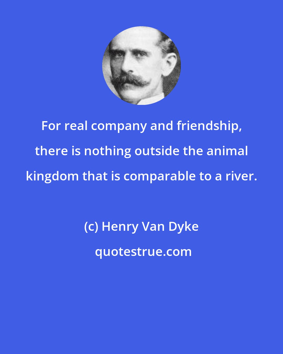 Henry Van Dyke: For real company and friendship, there is nothing outside the animal kingdom that is comparable to a river.