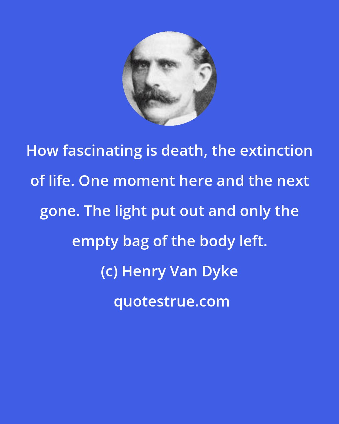 Henry Van Dyke: How fascinating is death, the extinction of life. One moment here and the next gone. The light put out and only the empty bag of the body left.