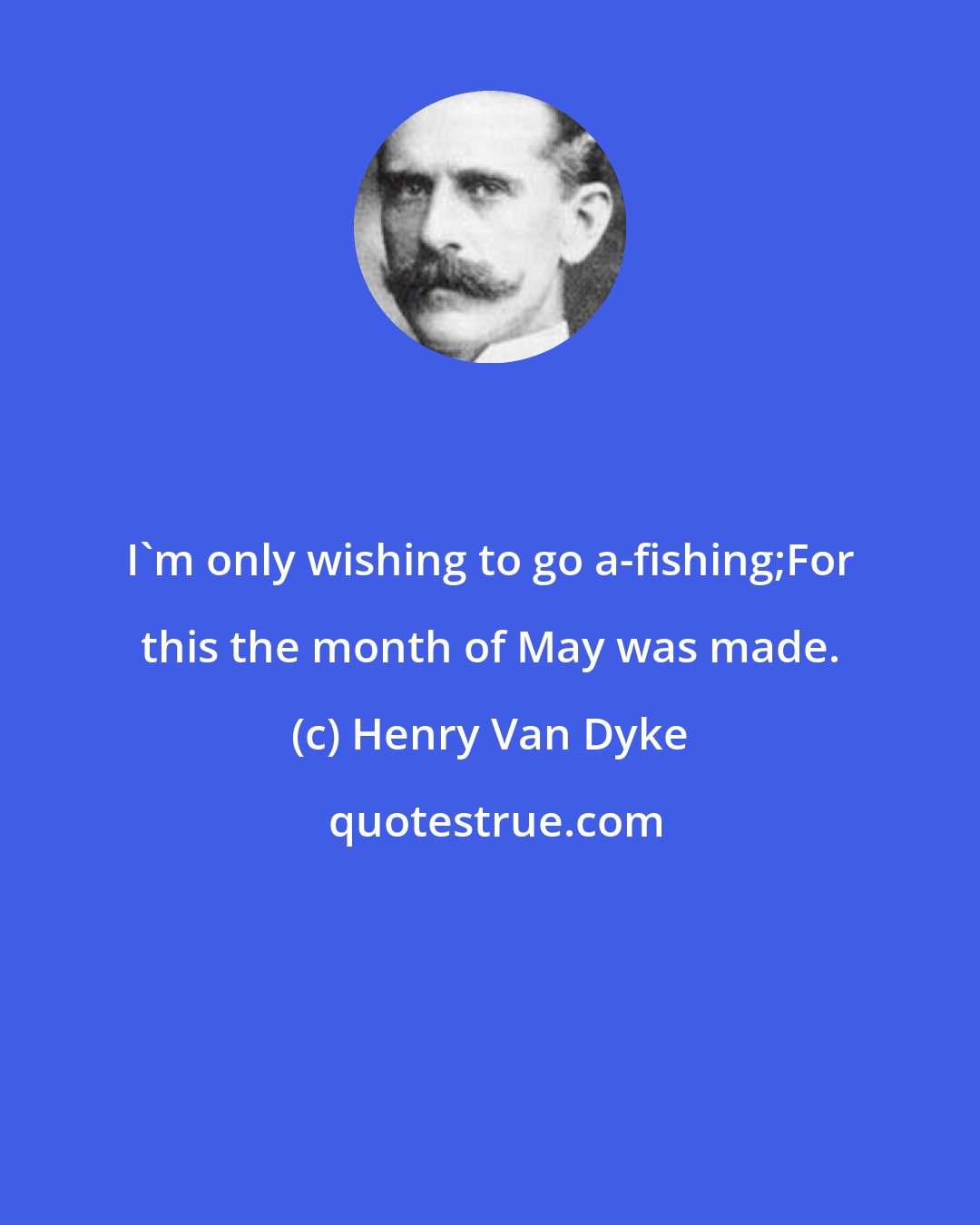 Henry Van Dyke: I'm only wishing to go a-fishing;For this the month of May was made.