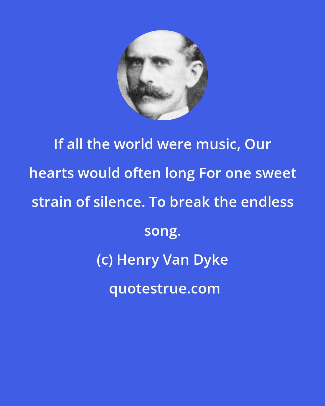 Henry Van Dyke: If all the world were music, Our hearts would often long For one sweet strain of silence. To break the endless song.