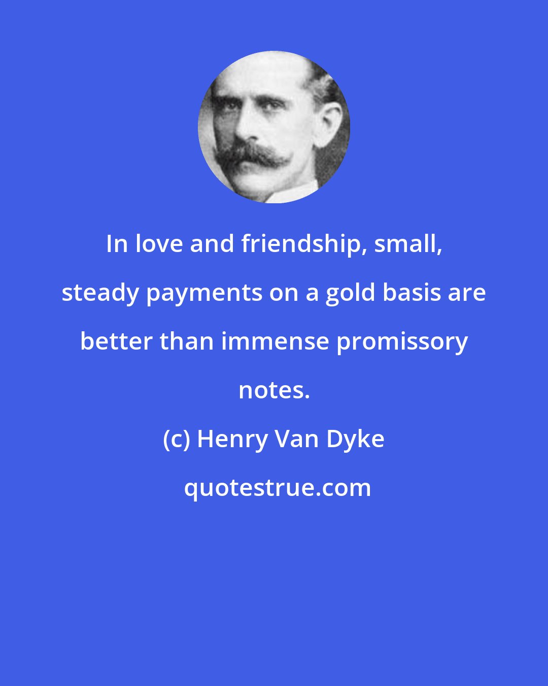 Henry Van Dyke: In love and friendship, small, steady payments on a gold basis are better than immense promissory notes.