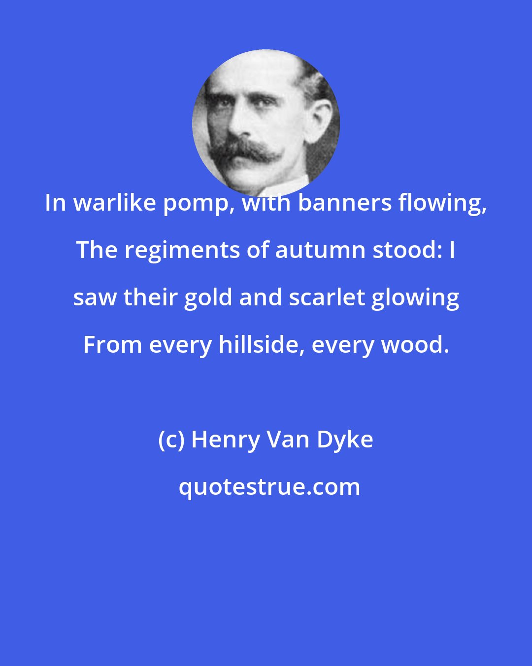 Henry Van Dyke: In warlike pomp, with banners flowing, The regiments of autumn stood: I saw their gold and scarlet glowing From every hillside, every wood.