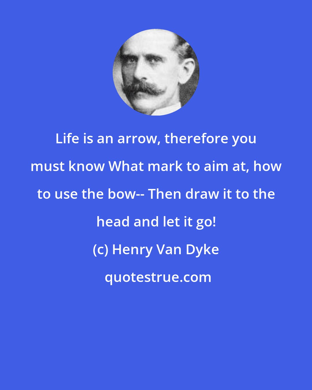 Henry Van Dyke: Life is an arrow, therefore you must know What mark to aim at, how to use the bow-- Then draw it to the head and let it go!