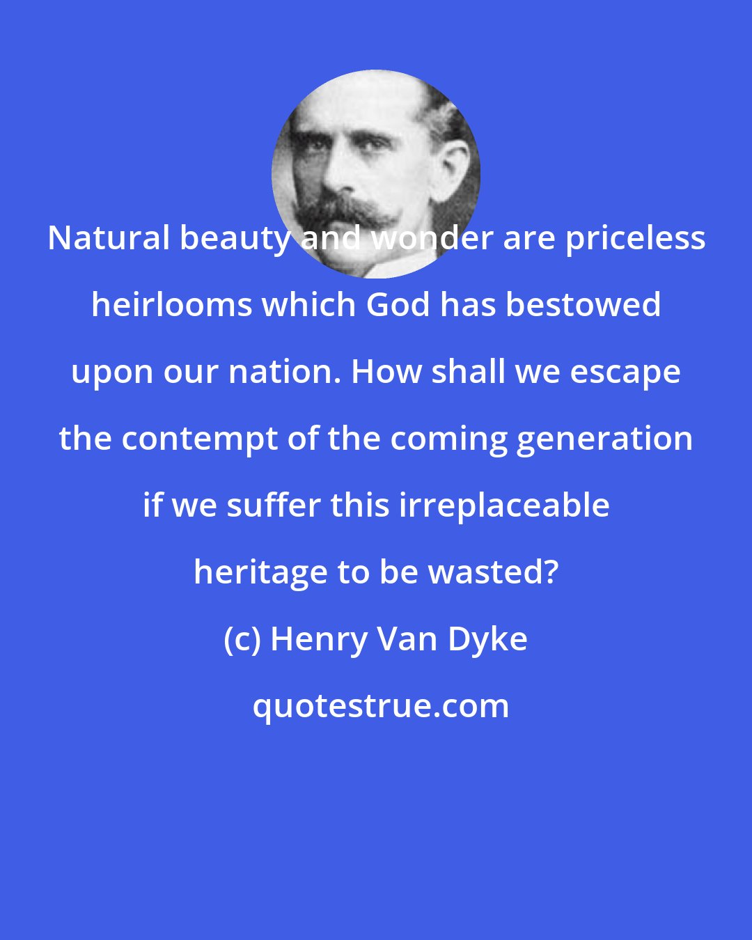 Henry Van Dyke: Natural beauty and wonder are priceless heirlooms which God has bestowed upon our nation. How shall we escape the contempt of the coming generation if we suffer this irreplaceable heritage to be wasted?